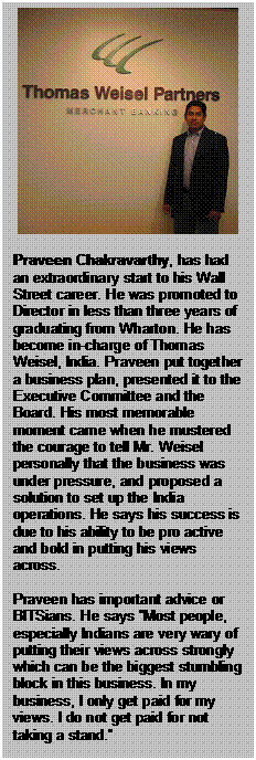 Text Box:      Praveen Chakravarthy, has had an extraordinary start to his Wall Street career. He was promoted to Director in less than three years of graduating from Wharton. He has become in-charge of Thomas Weisel, India. Praveen put together a business plan, presented it to the Executive Committee and the Board. His most memorable moment came when he mustered the courage to tell Mr. Weisel personally that the business was under pressure, and proposed a solution to set up the India operations. He says his success is due to his ability to be pro active and bold in putting his views across.    Praveen has important advice or BITSians. He says “Most people, especially Indians are very wary of putting their views across strongly which can be the biggest stumbling block in this business. In my business, I only get paid for my views. I do not get paid for not taking a stand.”