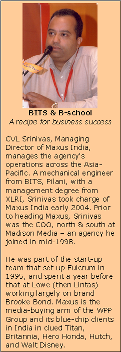 Text Box:    BITS & B-school  A recipe for business success    CVL Srinivas, Managing Director of Maxus India, manages the agency's operations across the Asia-Pacific. A mechanical engineer from BITS, Pilani, with a management degree from XLRI, Srinivas took charge of Maxus India early 2004. Prior to heading Maxus, Srinivas was the COO, north & south at Madison Media – an agency he joined in mid-1998.    He was part of the start-up team that set up Fulcrum in 1995, and spent a year before that at Lowe (then Lintas) working largely on brand Brooke Bond. Maxus is the media-buying arm of the WPP Group and its blue-chip clients in India in clued Titan, Britannia, Hero Honda, Hutch, and Walt Disney.